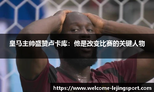 皇马主帅盛赞卢卡库：他是改变比赛的关键人物